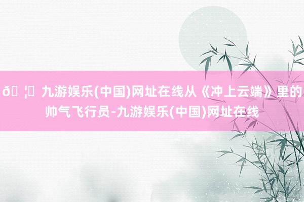 🦄九游娱乐(中国)网址在线从《冲上云端》里的帅气飞行员-九游娱乐(中国)网址在线