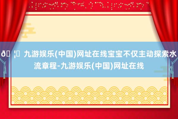 🦄九游娱乐(中国)网址在线宝宝不仅主动探索水流章程-九游娱乐(中国)网址在线