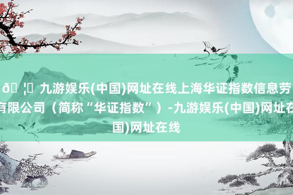 🦄九游娱乐(中国)网址在线上海华证指数信息劳动有限公司（简称“华证指数”）-九游娱乐(中国)网址在线