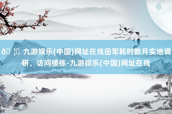 🦄九游娱乐(中国)网址在线田军耗时数月实地调研、访问楼栋-九游娱乐(中国)网址在线