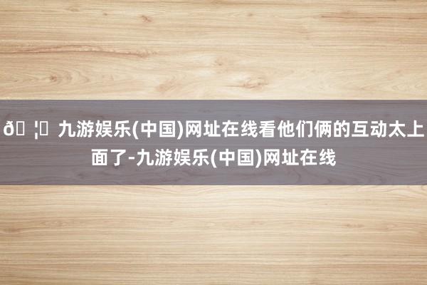 🦄九游娱乐(中国)网址在线看他们俩的互动太上面了-九游娱乐(中国)网址在线