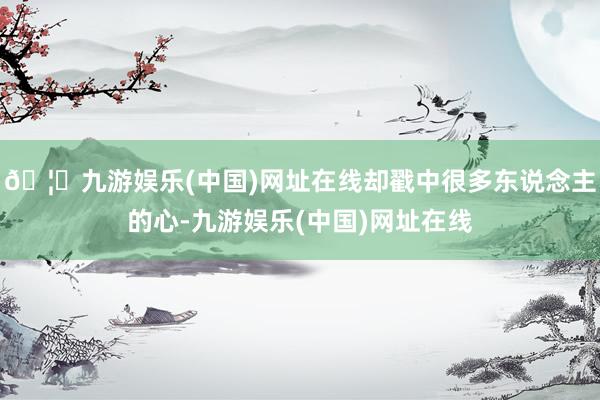 🦄九游娱乐(中国)网址在线却戳中很多东说念主的心-九游娱乐(中国)网址在线