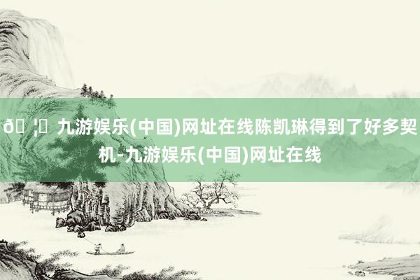🦄九游娱乐(中国)网址在线陈凯琳得到了好多契机-九游娱乐(中国)网址在线