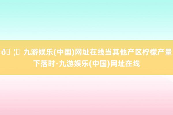 🦄九游娱乐(中国)网址在线当其他产区柠檬产量下落时-九游娱乐(中国)网址在线