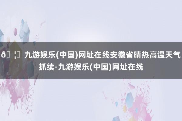 🦄九游娱乐(中国)网址在线安徽省晴热高温天气抓续-九游娱乐(中国)网址在线