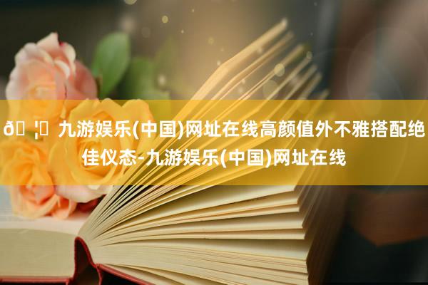 🦄九游娱乐(中国)网址在线高颜值外不雅搭配绝佳仪态-九游娱乐(中国)网址在线