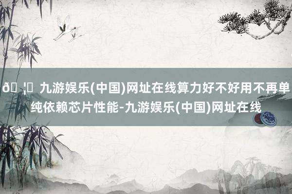 🦄九游娱乐(中国)网址在线算力好不好用不再单纯依赖芯片性能-九游娱乐(中国)网址在线