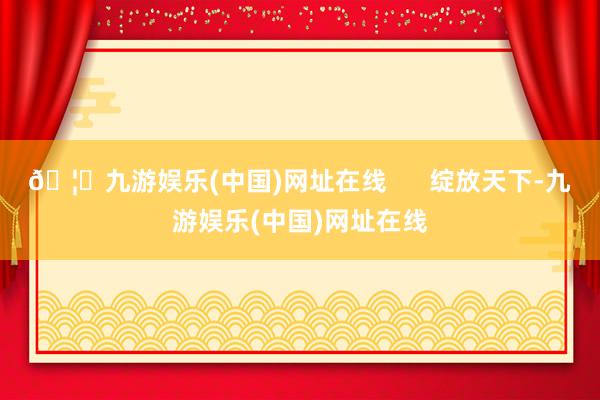 🦄九游娱乐(中国)网址在线      绽放天下-九游娱乐(中国)网址在线