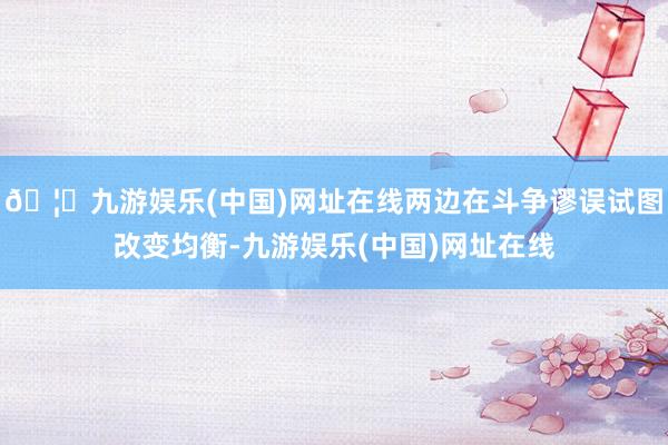 🦄九游娱乐(中国)网址在线两边在斗争谬误试图改变均衡-九游娱乐(中国)网址在线