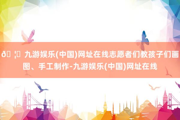 🦄九游娱乐(中国)网址在线志愿者们教孩子们画图、手工制作-九游娱乐(中国)网址在线