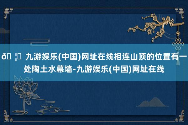 🦄九游娱乐(中国)网址在线相连山顶的位置有一处陶土水幕墙-九游娱乐(中国)网址在线