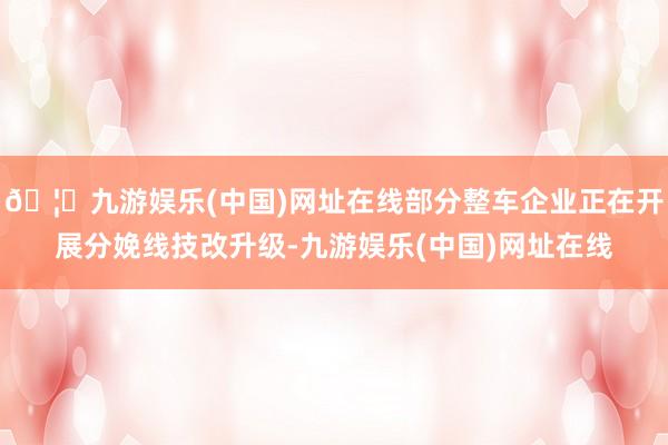 🦄九游娱乐(中国)网址在线部分整车企业正在开展分娩线技改升级-九游娱乐(中国)网址在线