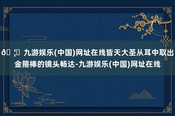 🦄九游娱乐(中国)网址在线皆天大圣从耳中取出金箍棒的镜头畅达-九游娱乐(中国)网址在线