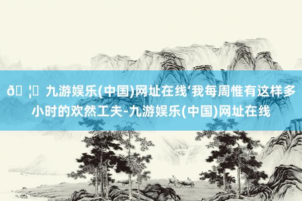 🦄九游娱乐(中国)网址在线‘我每周惟有这样多小时的欢然工夫-九游娱乐(中国)网址在线