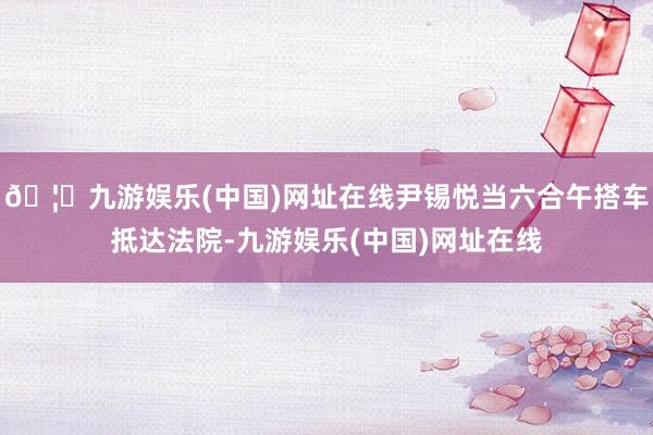 🦄九游娱乐(中国)网址在线尹锡悦当六合午搭车抵达法院-九游娱乐(中国)网址在线