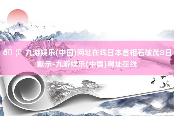 🦄九游娱乐(中国)网址在线日本首相石破茂8日默示-九游娱乐(中国)网址在线