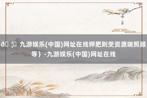 🦄九游娱乐(中国)网址在线钾肥则受资源端照顾等）-九游娱乐(中国)网址在线