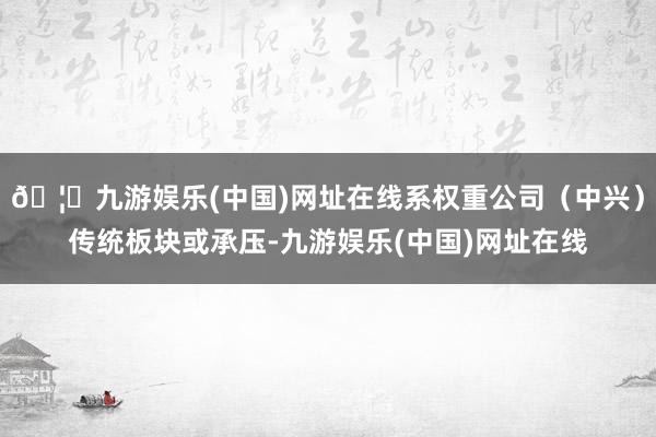 🦄九游娱乐(中国)网址在线系权重公司（中兴）传统板块或承压-九游娱乐(中国)网址在线