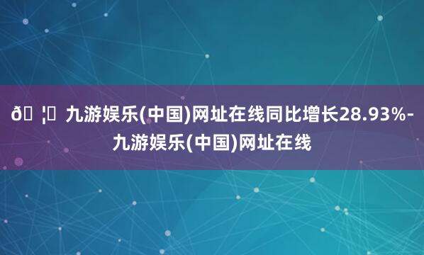 🦄九游娱乐(中国)网址在线同比增长28.93%-九游娱乐(中国)网址在线