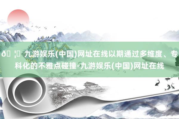 🦄九游娱乐(中国)网址在线以期通过多维度、专科化的不雅点碰撞-九游娱乐(中国)网址在线