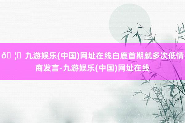 🦄九游娱乐(中国)网址在线白鹿首期就多次低情商发言-九游娱乐(中国)网址在线