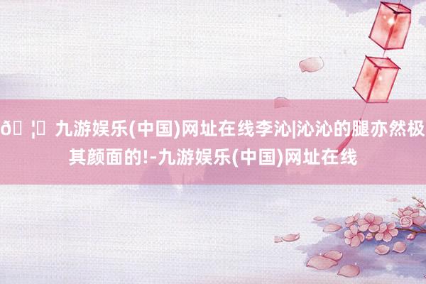 🦄九游娱乐(中国)网址在线李沁|沁沁的腿亦然极其颜面的!-九游娱乐(中国)网址在线