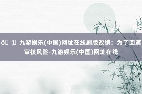 🦄九游娱乐(中国)网址在线剧版改编：为了回避审核风险-九游娱乐(中国)网址在线