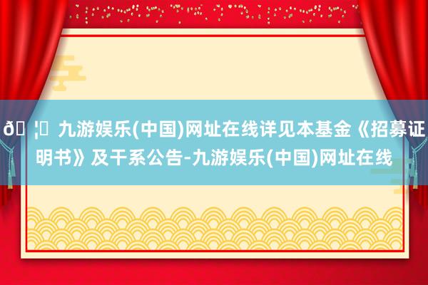 🦄九游娱乐(中国)网址在线详见本基金《招募证明书》及干系公告-九游娱乐(中国)网址在线