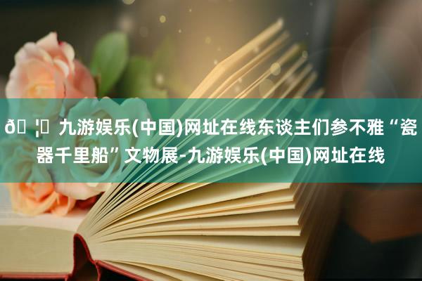 🦄九游娱乐(中国)网址在线东谈主们参不雅“瓷器千里船”文物展-九游娱乐(中国)网址在线