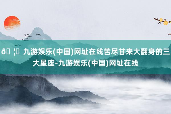 🦄九游娱乐(中国)网址在线苦尽甘来大翻身的三大星座-九游娱乐(中国)网址在线