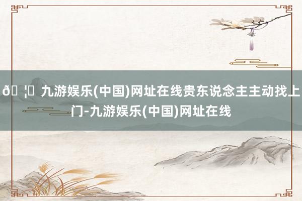 🦄九游娱乐(中国)网址在线贵东说念主主动找上门-九游娱乐(中国)网址在线