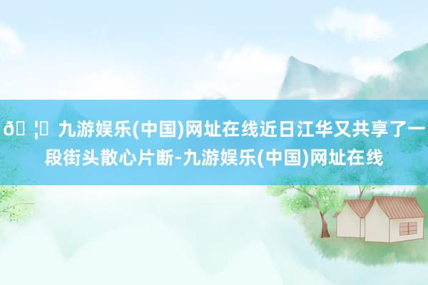 🦄九游娱乐(中国)网址在线近日江华又共享了一段街头散心片断-九游娱乐(中国)网址在线