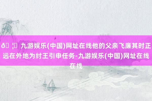 🦄九游娱乐(中国)网址在线他的父亲飞廉其时正远在外地为纣王引申任务-九游娱乐(中国)网址在线