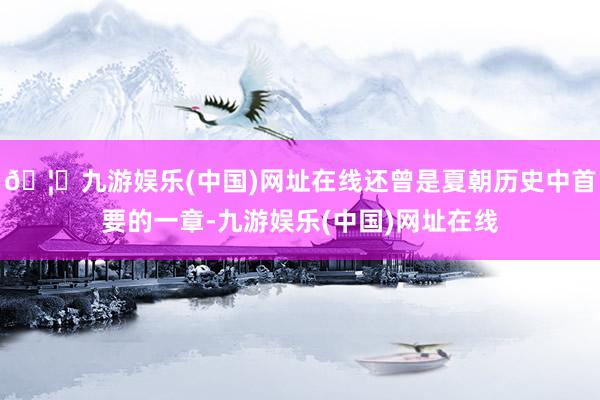 🦄九游娱乐(中国)网址在线还曾是夏朝历史中首要的一章-九游娱乐(中国)网址在线