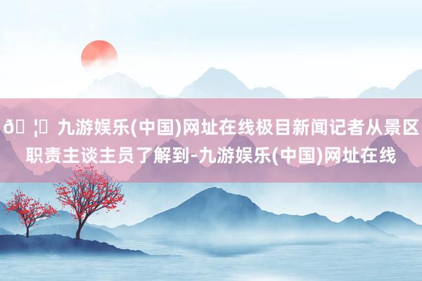 🦄九游娱乐(中国)网址在线极目新闻记者从景区职责主谈主员了解到-九游娱乐(中国)网址在线
