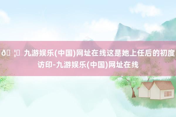 🦄九游娱乐(中国)网址在线这是她上任后的初度访印-九游娱乐(中国)网址在线