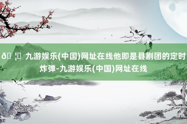 🦄九游娱乐(中国)网址在线他即是县剧团的定时炸弹-九游娱乐(中国)网址在线