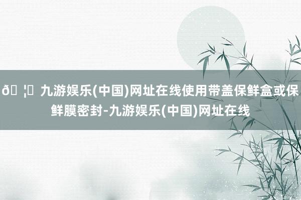 🦄九游娱乐(中国)网址在线使用带盖保鲜盒或保鲜膜密封-九游娱乐(中国)网址在线