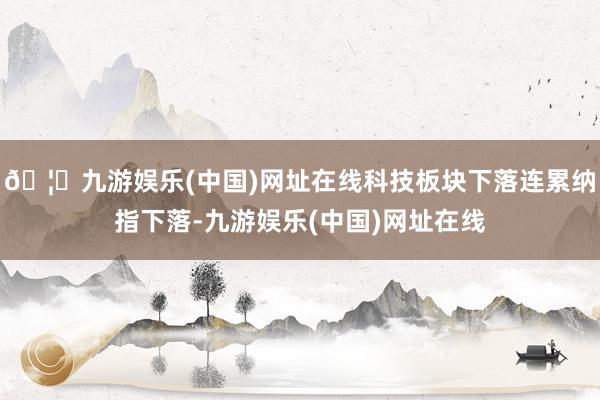 🦄九游娱乐(中国)网址在线科技板块下落连累纳指下落-九游娱乐(中国)网址在线