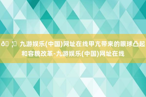 🦄九游娱乐(中国)网址在线甲亢带来的眼球凸起和容貌改革-九游娱乐(中国)网址在线