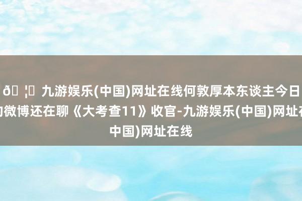 🦄九游娱乐(中国)网址在线何敦厚本东谈主今日发的微博还在聊《大考查11》收官-九游娱乐(中国)网址在线