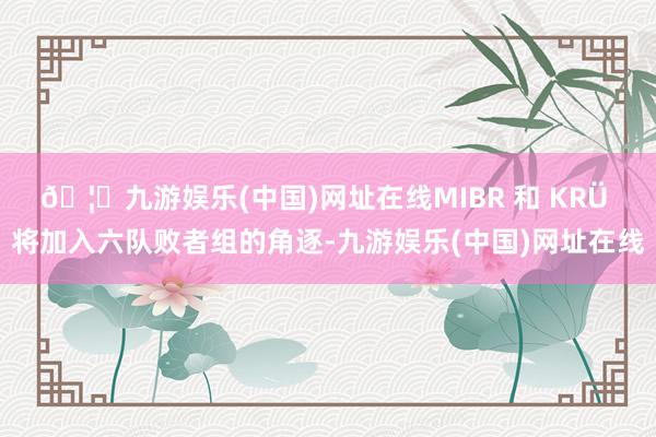 🦄九游娱乐(中国)网址在线MIBR 和 KRÜ 将加入六队败者组的角逐-九游娱乐(中国)网址在线
