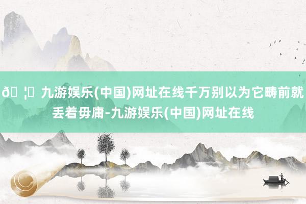 🦄九游娱乐(中国)网址在线千万别以为它畴前就丢着毋庸-九游娱乐(中国)网址在线