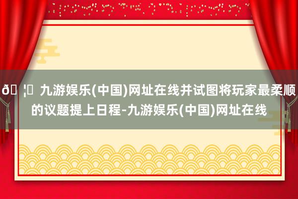 🦄九游娱乐(中国)网址在线并试图将玩家最柔顺的议题提上日程-九游娱乐(中国)网址在线