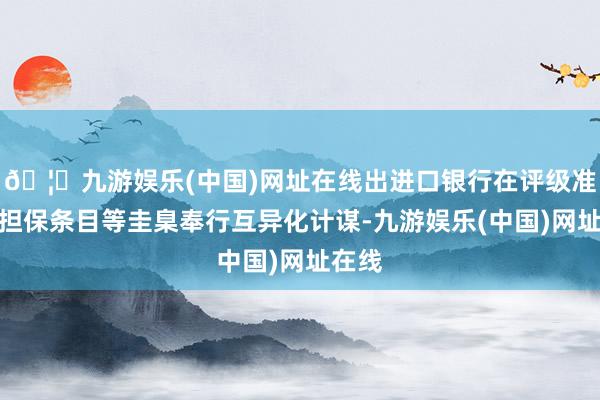 🦄九游娱乐(中国)网址在线出进口银行在评级准入、担保条目等圭臬奉行互异化计谋-九游娱乐(中国)网址在线