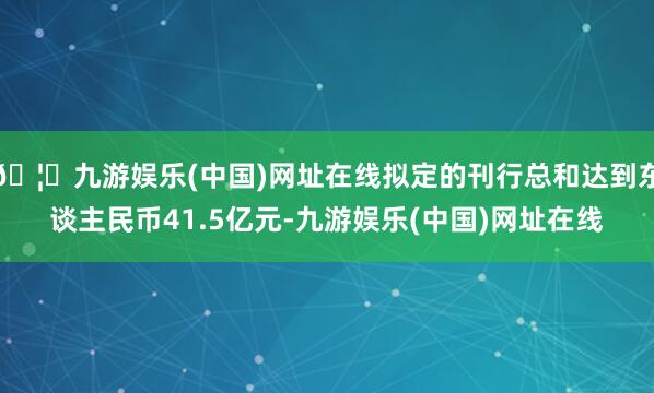🦄九游娱乐(中国)网址在线拟定的刊行总和达到东谈主民币41.5亿元-九游娱乐(中国)网址在线