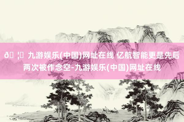🦄九游娱乐(中国)网址在线 亿航智能更是先后两次被作念空-九游娱乐(中国)网址在线