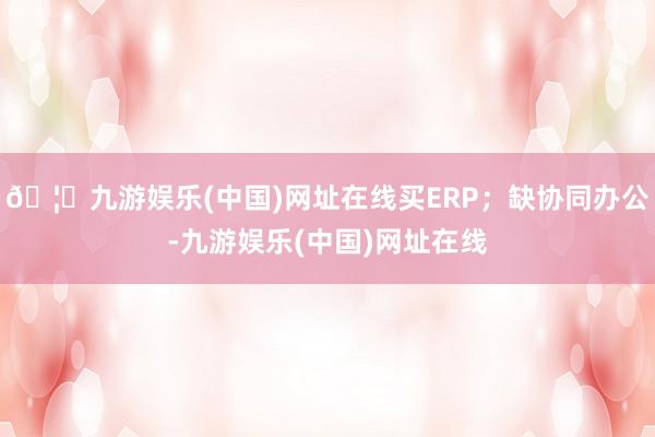 🦄九游娱乐(中国)网址在线买ERP；缺协同办公-九游娱乐(中国)网址在线