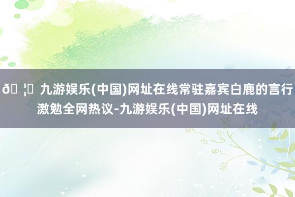 🦄九游娱乐(中国)网址在线常驻嘉宾白鹿的言行激勉全网热议-九游娱乐(中国)网址在线