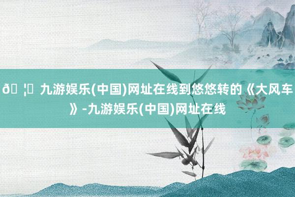 🦄九游娱乐(中国)网址在线到悠悠转的《大风车》-九游娱乐(中国)网址在线